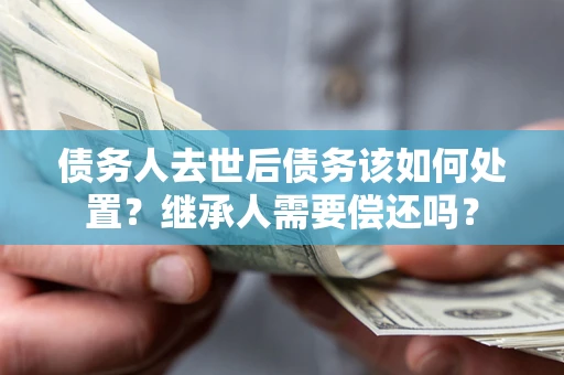济南债务人去世后债务该如何处置？继承人需要偿还吗？