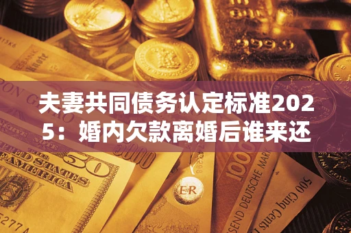 济南夫妻共同债务认定标准2025:婚内欠款离婚后谁来还? 济南夫妻共同债务认定标准2025:婚内欠款离婚后谁来还?