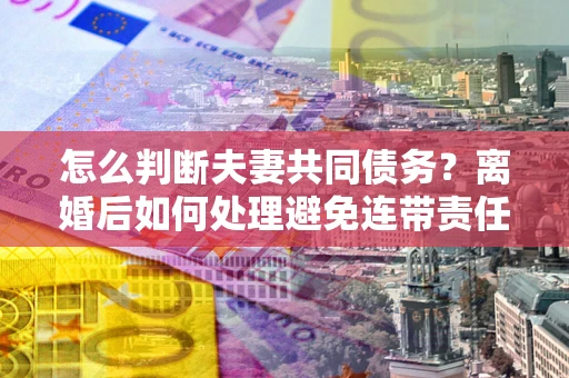 济南怎么判断夫妻共同债务？离婚后如何处理避免连带责任？